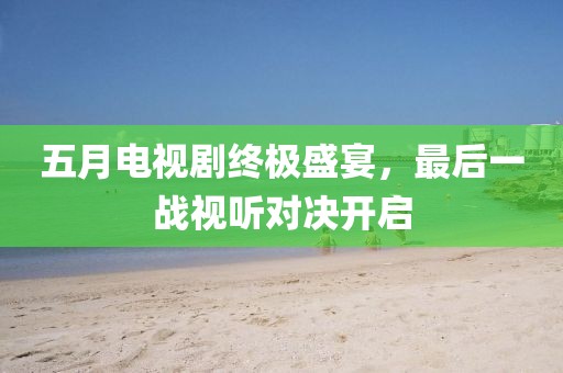 五月電視劇終極盛宴，最后一戰視聽對決開啟