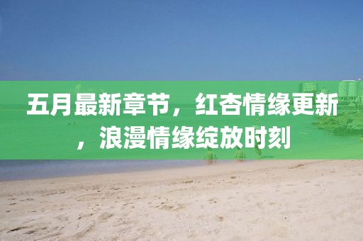 五月最新章節，紅杏情緣更新，浪漫情緣綻放時刻