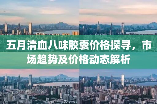 五月清血八味膠囊價格探尋，市場趨勢及價格動態解析
