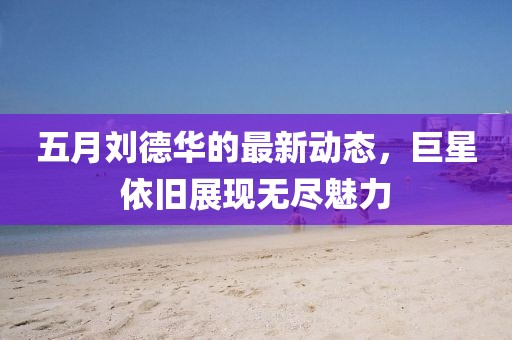 五月劉德華的最新動態，巨星依舊展現無盡魅力