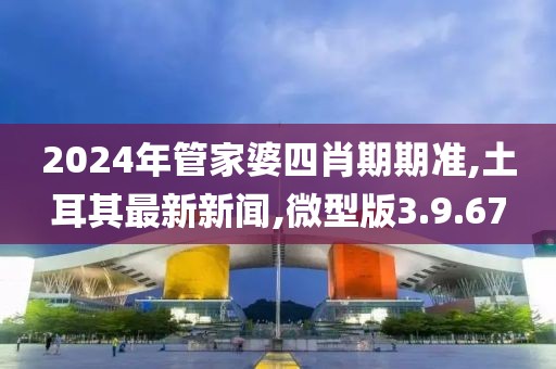 2024年管家婆四肖期期準,土耳其最新新聞,微型版3.9.67