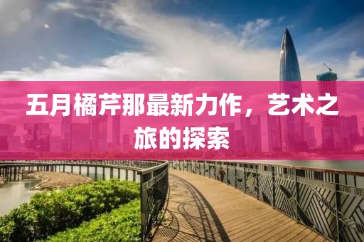 五月橘芹那最新力作，藝術之旅的探索