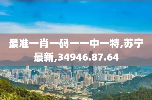 最準一肖一碼一一中一特,蘇寧最新,34946.87.64