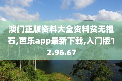 澳門正版資料大全資料貧無擔石,芭樂app最新下載,入門版12.96.67