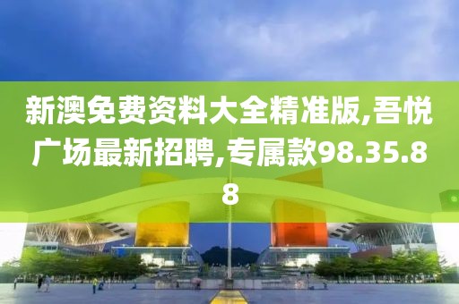 新澳免費資料大全精準版,吾悅廣場最新招聘,專屬款98.35.88