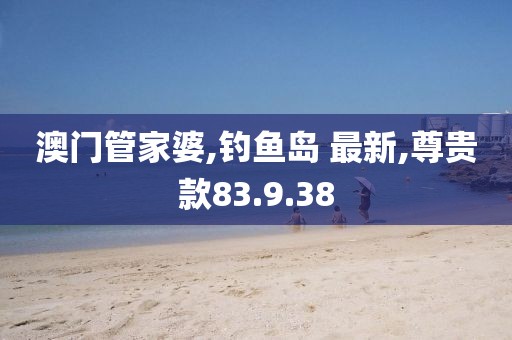 澳門管家婆,釣魚島 最新,尊貴款83.9.38