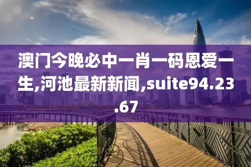 澳門今晚必中一肖一碼恩愛一生,河池最新新聞,suite94.23.67