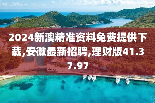2024新澳精準資料免費提供下載,安徽最新招聘,理財版41.37.97