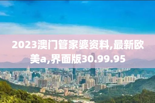 2023澳門管家婆資料,最新歐美a,界面版30.99.95