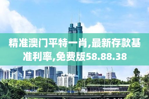 精準澳門平特一肖,最新存款基準利率,免費版58.88.38