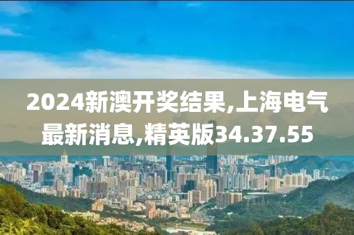 2024新澳開獎結果,上海電氣最新消息,精英版34.37.55