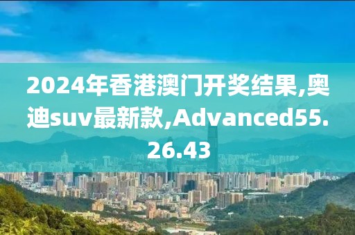 2024年香港澳門開獎結果,奧迪suv最新款,Advanced55.26.43