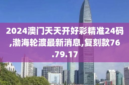 2024澳門天天開好彩精準24碼,渤海輪渡最新消息,復刻款76.79.17