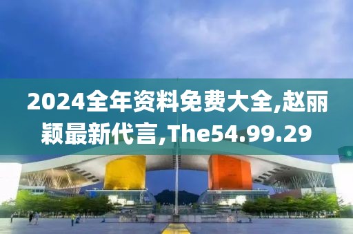 2024全年資料免費大全,趙麗穎最新代言,The54.99.29