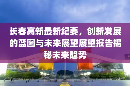 長春高新最新紀要，創新發展的藍圖與未來展望展望報告揭秘未來趨勢