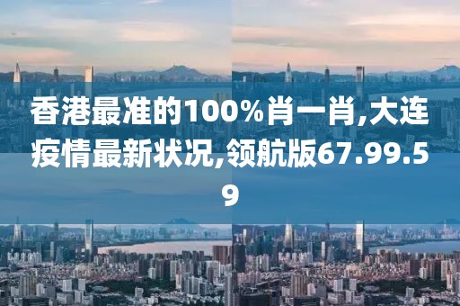 香港最準的100%肖一肖,大連疫情最新狀況,領航版67.99.59