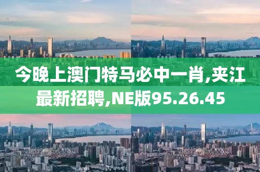 今晚上澳門特馬必中一肖,夾江最新招聘,NE版95.26.45
