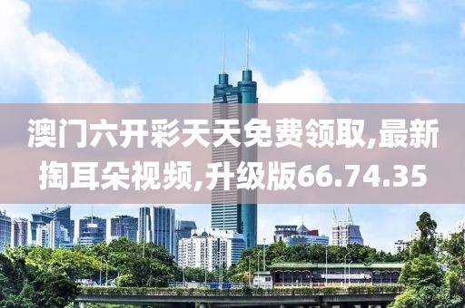 澳門六開彩天天免費領取,最新掏耳朵視頻,升級版66.74.35