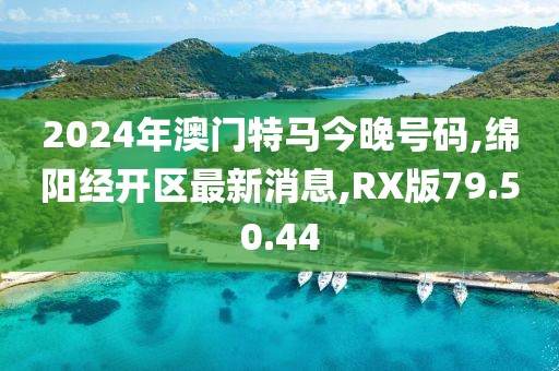 2024年澳門特馬今晚號碼,綿陽經開區最新消息,RX版79.50.44