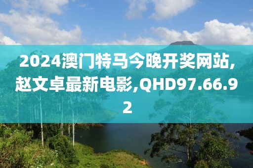 2024澳門特馬今晚開獎網站,趙文卓最新電影,QHD97.66.92