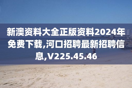 新澳資料大全正版資料2024年免費下載,河口招聘最新招聘信息,V225.45.46