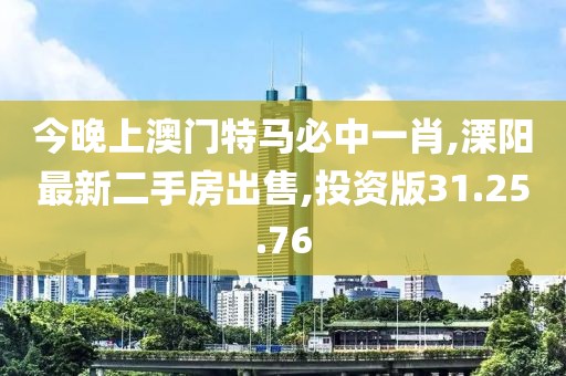 今晚上澳門特馬必中一肖,溧陽最新二手房出售,投資版31.25.76