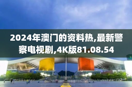 2024年澳門的資料熱,最新警察電視劇,4K版81.08.54