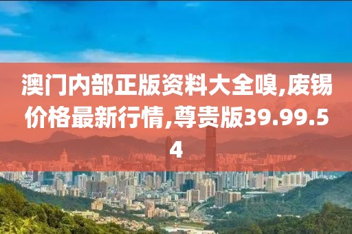 澳門內部正版資料大全嗅,廢錫價格最新行情,尊貴版39.99.54