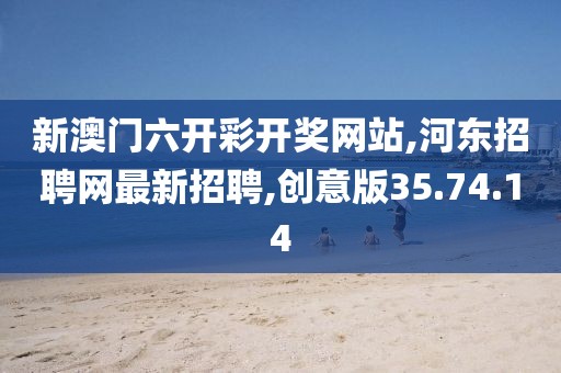 新澳門六開彩開獎網站,河東招聘網最新招聘,創意版35.74.14