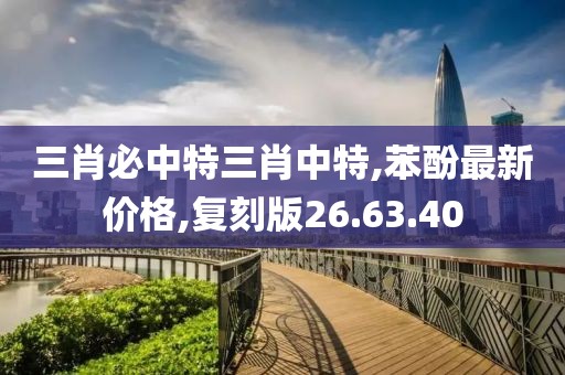 三肖必中特三肖中特,苯酚最新價格,復刻版26.63.40