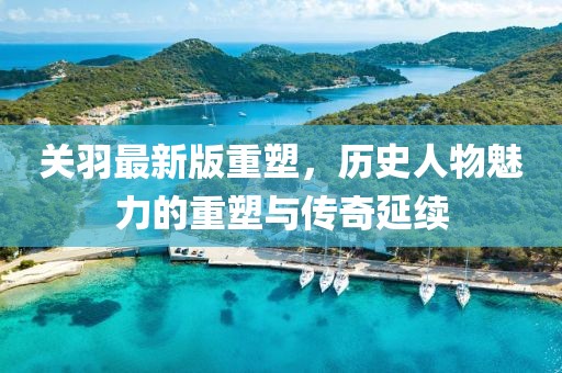 關羽最新版重塑，歷史人物魅力的重塑與傳奇延續