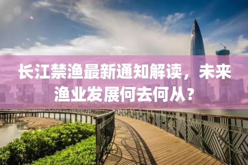 長江禁漁最新通知解讀，未來漁業發展何去何從？