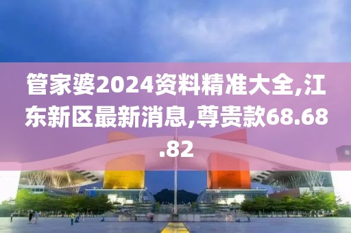 管家婆2024資料精準大全,江東新區最新消息,尊貴款68.68.82