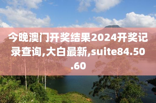 今晚澳門開獎結果2024開獎記錄查詢,大白最新,suite84.50.60
