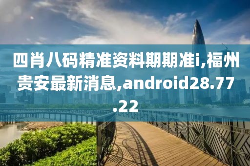 四肖八碼精準資料期期準i,福州貴安最新消息,android28.77.22