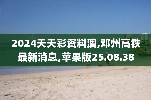 2024天天彩資料澳,鄧州高鐵最新消息,蘋果版25.08.38