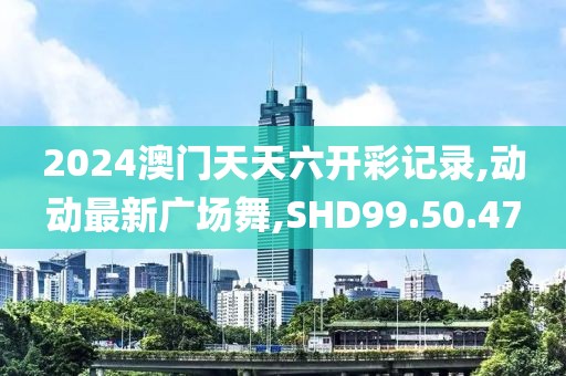 2024澳門天天六開彩記錄,動動最新廣場舞,SHD99.50.47