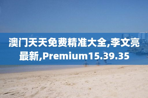 澳門天天免費精準大全,李文亮最新,Premium15.39.35