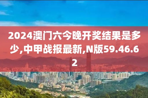 2024澳門六今晚開獎結果是多少,中甲戰報最新,N版59.46.62