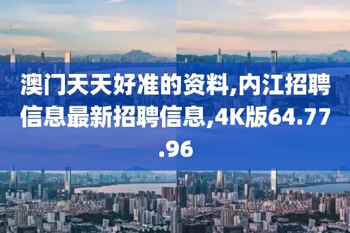 澳門天天好準的資料,內江招聘信息最新招聘信息,4K版64.77.96
