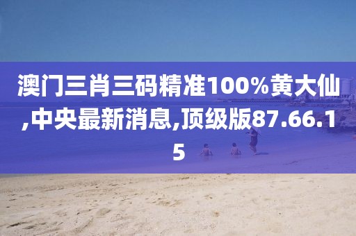 澳門三肖三碼精準100%黃大仙,中央最新消息,頂級版87.66.15
