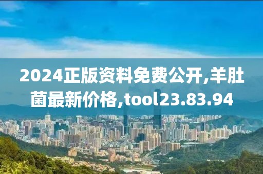 2024正版資料免費公開,羊肚菌最新價格,tool23.83.94