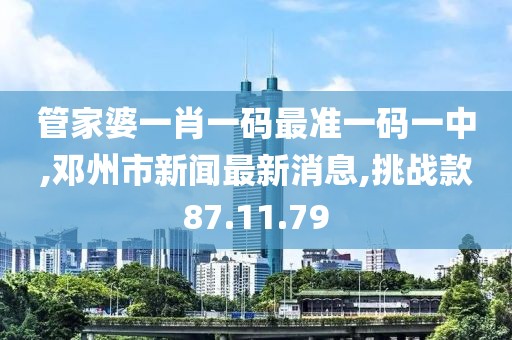 管家婆一肖一碼最準一碼一中,鄧州市新聞最新消息,挑戰款87.11.79