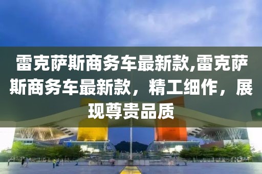 雷克薩斯商務車最新款,雷克薩斯商務車最新款，精工細作，展現尊貴品質