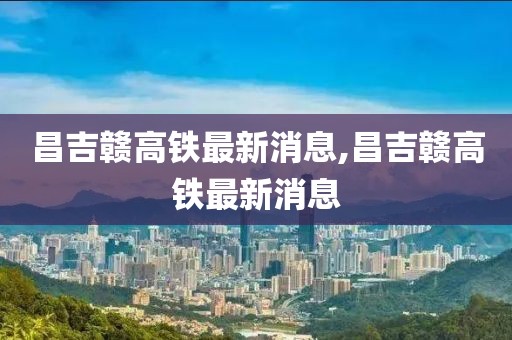 昌吉贛高鐵最新消息,昌吉贛高鐵最新消息