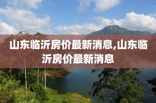 山東臨沂房價最新消息,山東臨沂房價最新消息