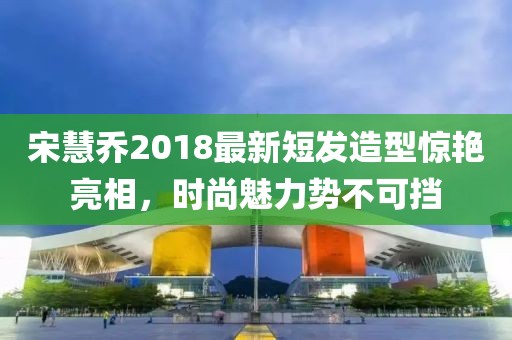 宋慧喬2018最新短發造型驚艷亮相，時尚魅力勢不可擋