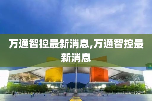 萬通智控最新消息,萬通智控最新消息