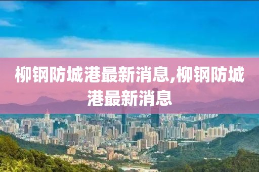 柳鋼防城港最新消息,柳鋼防城港最新消息