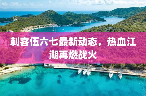 刺客伍六七最新動態，熱血江湖再燃戰火